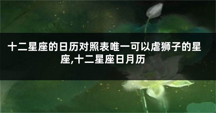 十二星座的日历对照表唯一可以虐狮子的星座,十二星座日月历