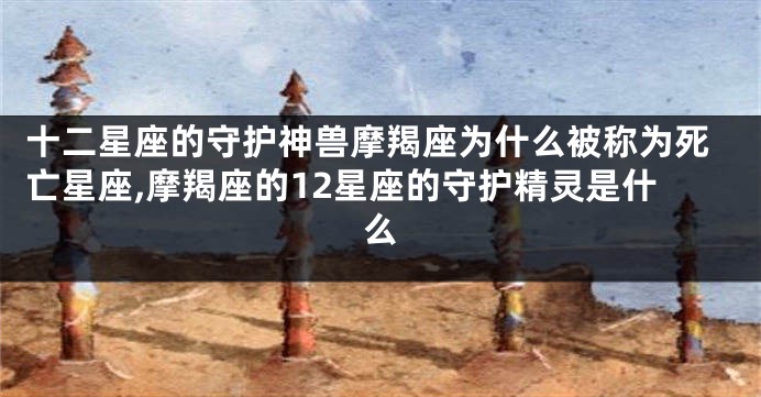 十二星座的守护神兽摩羯座为什么被称为死亡星座,摩羯座的12星座的守护精灵是什么