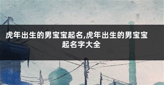 虎年出生的男宝宝起名,虎年出生的男宝宝起名字大全