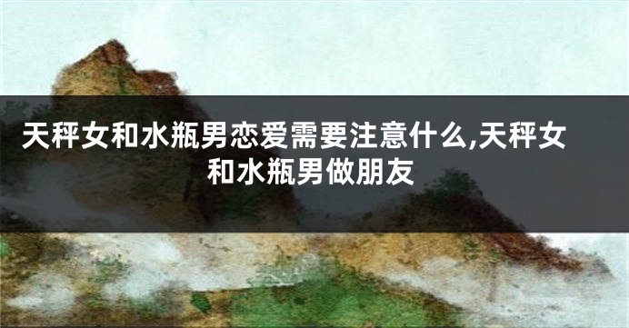 天秤女和水瓶男恋爱需要注意什么,天秤女和水瓶男做朋友