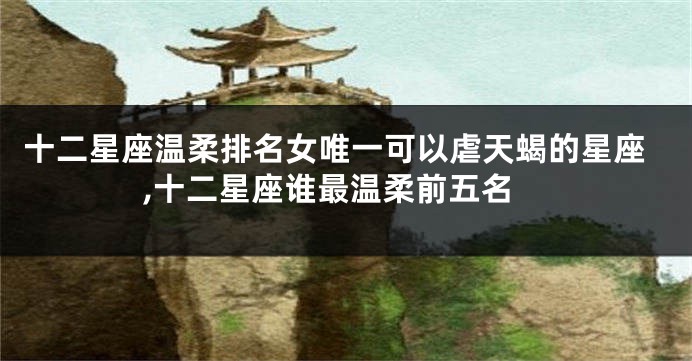 十二星座温柔排名女唯一可以虐天蝎的星座,十二星座谁最温柔前五名