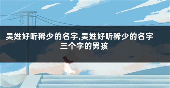 吴姓好听稀少的名字,吴姓好听稀少的名字三个字的男孩