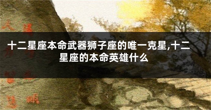 十二星座本命武器狮子座的唯一克星,十二星座的本命英雄什么