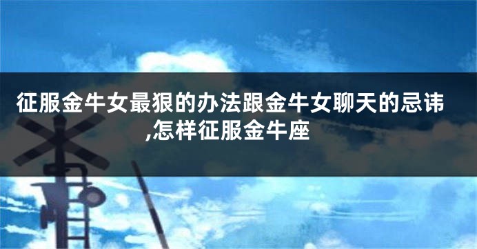 征服金牛女最狠的办法跟金牛女聊天的忌讳,怎样征服金牛座