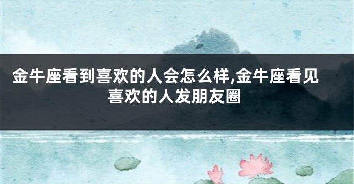 金牛座看到喜欢的人会怎么样,金牛座看见喜欢的人发朋友圈
