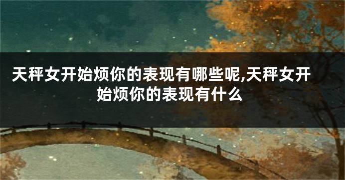 天秤女开始烦你的表现有哪些呢,天秤女开始烦你的表现有什么