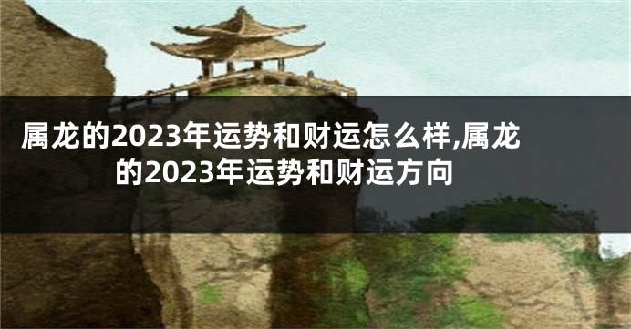 属龙的2023年运势和财运怎么样,属龙的2023年运势和财运方向