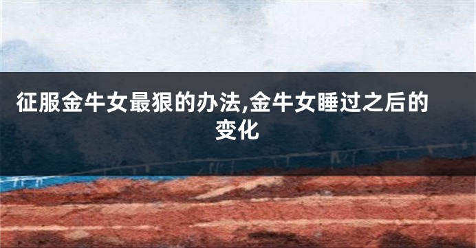 征服金牛女最狠的办法,金牛女睡过之后的变化