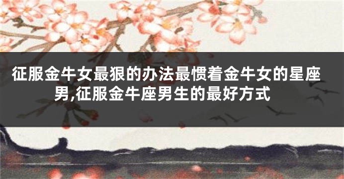 征服金牛女最狠的办法最惯着金牛女的星座男,征服金牛座男生的最好方式