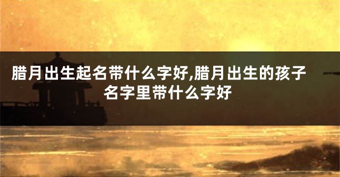 腊月出生起名带什么字好,腊月出生的孩子名字里带什么字好