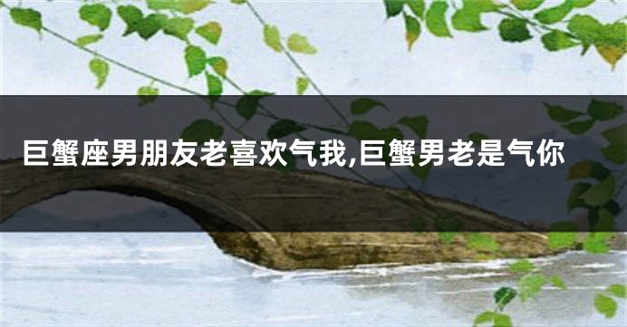 巨蟹座男朋友老喜欢气我,巨蟹男老是气你