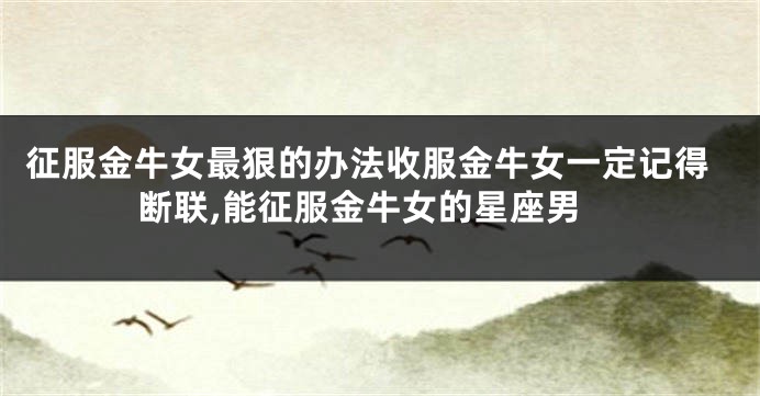 征服金牛女最狠的办法收服金牛女一定记得断联,能征服金牛女的星座男