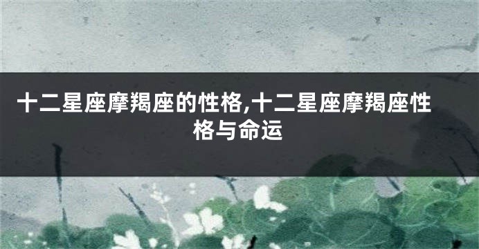 十二星座摩羯座的性格,十二星座摩羯座性格与命运
