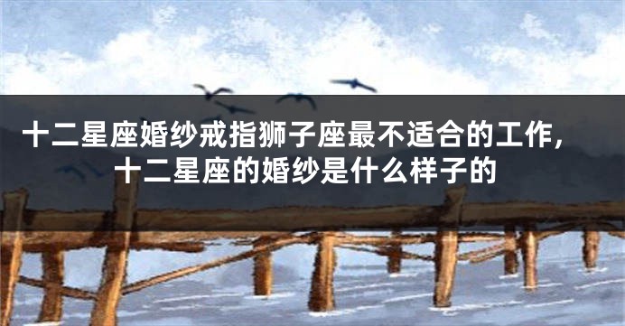 十二星座婚纱戒指狮子座最不适合的工作,十二星座的婚纱是什么样子的