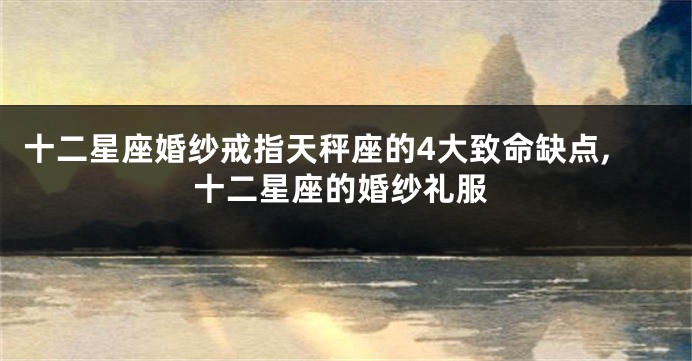 十二星座婚纱戒指天秤座的4大致命缺点,十二星座的婚纱礼服