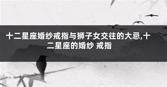 十二星座婚纱戒指与狮子女交往的大忌,十二星座的婚纱 戒指