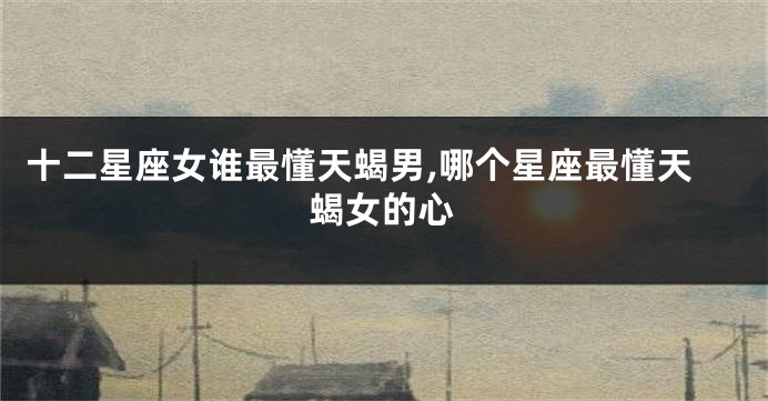十二星座女谁最懂天蝎男,哪个星座最懂天蝎女的心