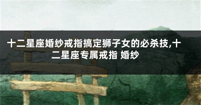 十二星座婚纱戒指搞定狮子女的必杀技,十二星座专属戒指 婚纱