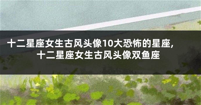 十二星座女生古风头像10大恐怖的星座,十二星座女生古风头像双鱼座