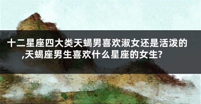 十二星座四大类天蝎男喜欢淑女还是活泼的,天蝎座男生喜欢什么星座的女生?