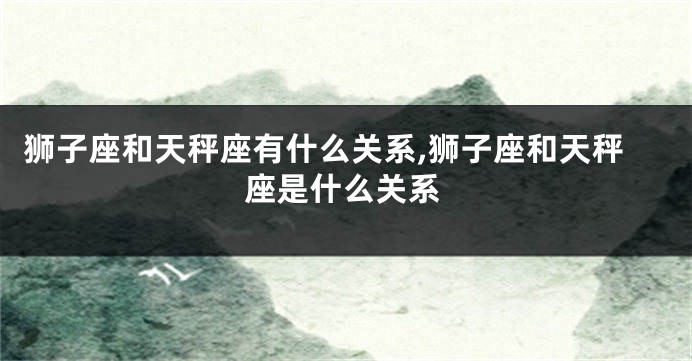 狮子座和天秤座有什么关系,狮子座和天秤座是什么关系