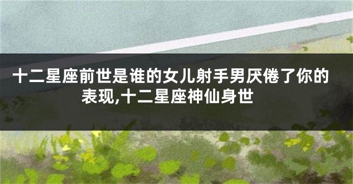 十二星座前世是谁的女儿射手男厌倦了你的表现,十二星座神仙身世