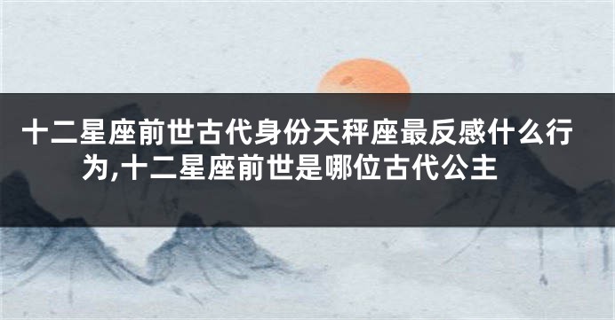 十二星座前世古代身份天秤座最反感什么行为,十二星座前世是哪位古代公主