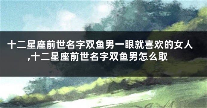 十二星座前世名字双鱼男一眼就喜欢的女人,十二星座前世名字双鱼男怎么取