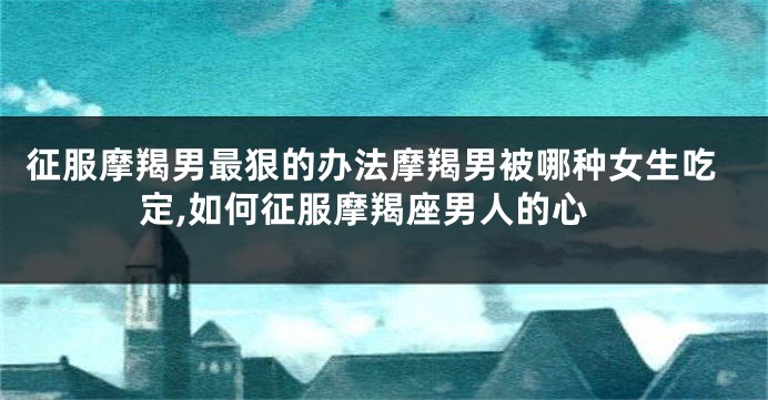 征服摩羯男最狠的办法摩羯男被哪种女生吃定,如何征服摩羯座男人的心