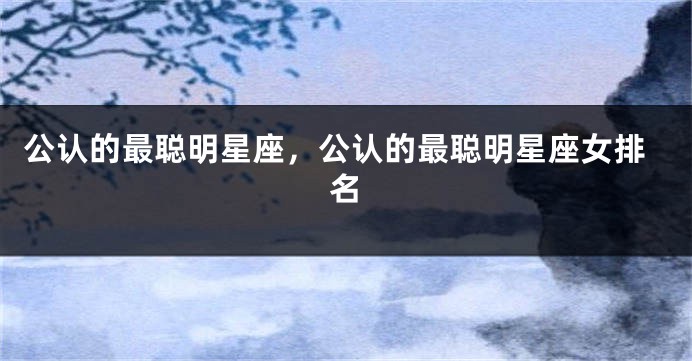 公认的最聪明星座,公认的最聪明星座女排名