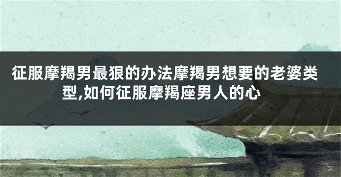 征服摩羯男最狠的办法摩羯男想要的老婆类型,如何征服摩羯座男人的心