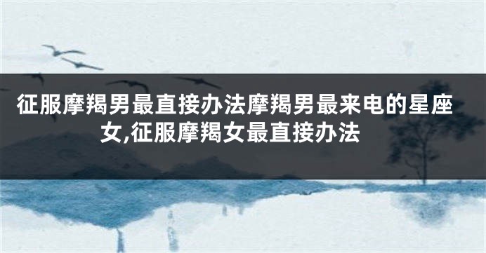 征服摩羯男最直接办法摩羯男最来电的星座女,征服摩羯女最直接办法