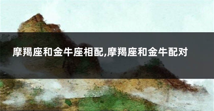 摩羯座和金牛座相配,摩羯座和金牛配对