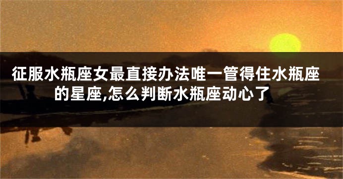 征服水瓶座女最直接办法唯一管得住水瓶座的星座,怎么判断水瓶座动心了