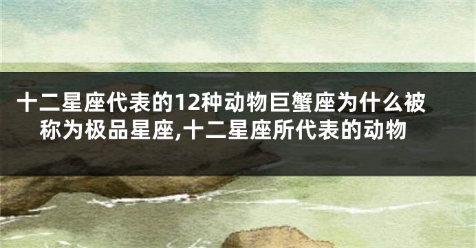 十二星座代表的12种动物巨蟹座为什么被称为极品星座,十二星座所代表的动物