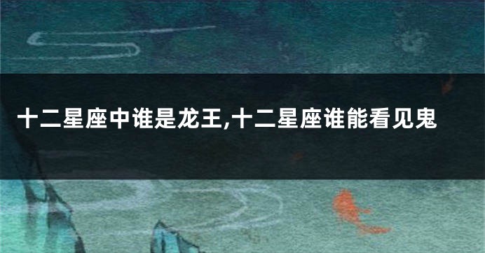 十二星座中谁是龙王,十二星座谁能看见鬼