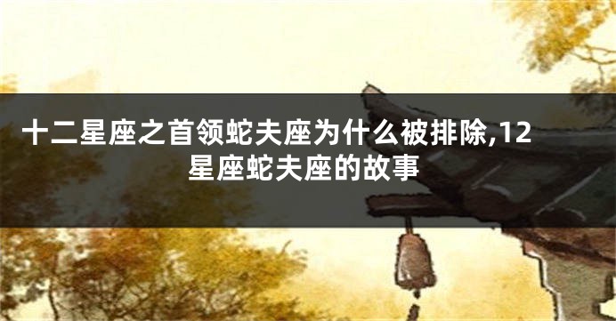 十二星座之首领蛇夫座为什么被排除,12星座蛇夫座的故事