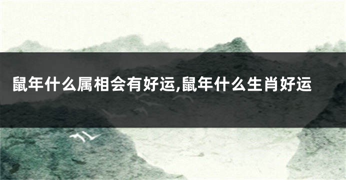 鼠年什么属相会有好运,鼠年什么生肖好运