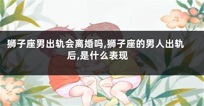 狮子座男出轨会离婚吗,狮子座的男人出轨后,是什么表现
