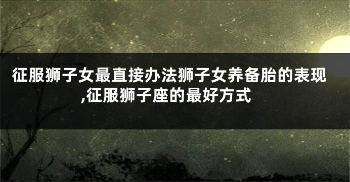 征服狮子女最直接办法狮子女养备胎的表现,征服狮子座的最好方式