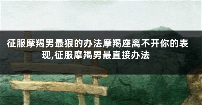 征服摩羯男最狠的办法摩羯座离不开你的表现,征服摩羯男最直接办法