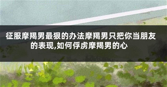 征服摩羯男最狠的办法摩羯男只把你当朋友的表现,如何俘虏摩羯男的心