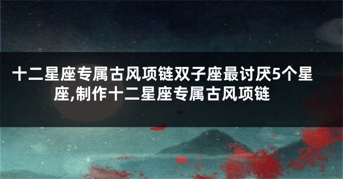 十二星座专属古风项链双子座最讨厌5个星座,制作十二星座专属古风项链