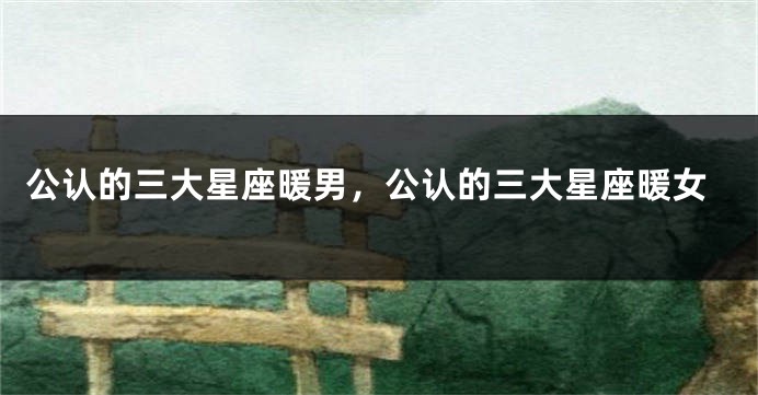公认的三大星座暖男,公认的三大星座暖女