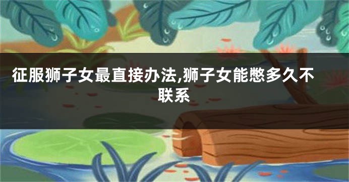 征服狮子女最直接办法,狮子女能憋多久不联系