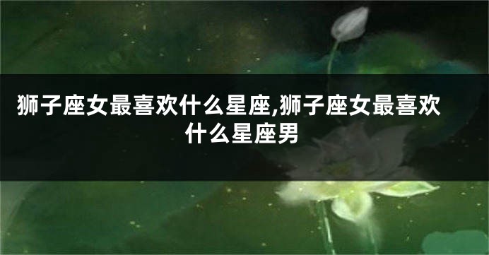 狮子座女最喜欢什么星座,狮子座女最喜欢什么星座男