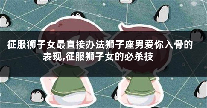 征服狮子女最直接办法狮子座男爱你入骨的表现,征服狮子女的必杀技