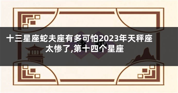 十三星座蛇夫座有多可怕2023年天秤座太惨了,第十四个星座