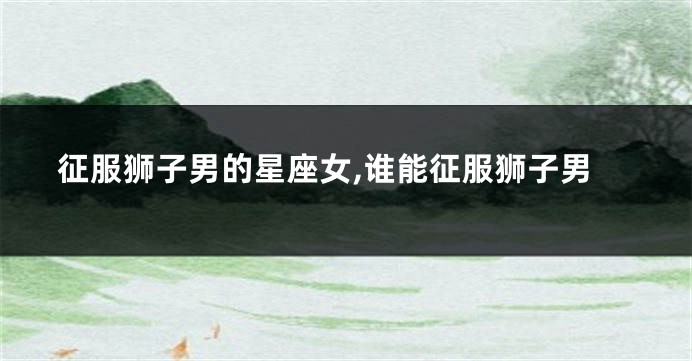 征服狮子男的星座女,谁能征服狮子男