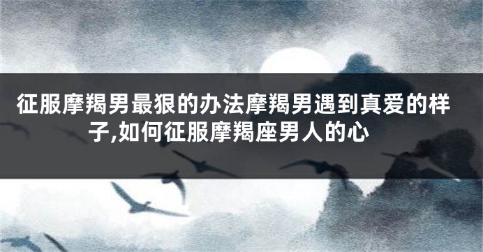 征服摩羯男最狠的办法摩羯男遇到真爱的样子,如何征服摩羯座男人的心